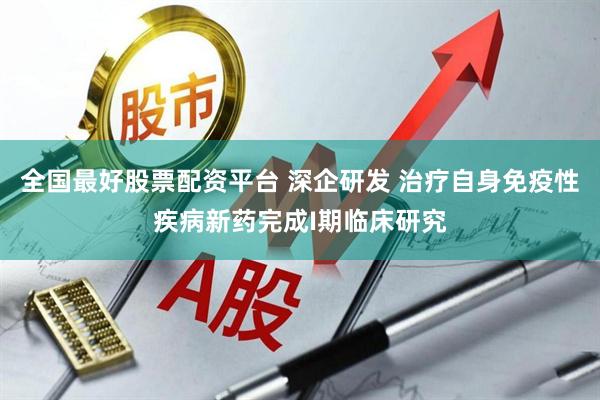 全国最好股票配资平台 深企研发 治疗自身免疫性疾病新药完成I期临床研究