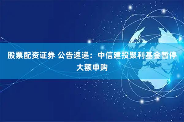 股票配资证券 公告速递：中信建投聚利基金暂停大额申购