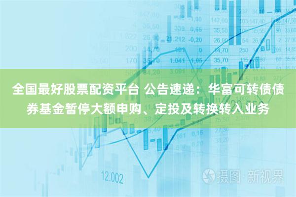 全国最好股票配资平台 公告速递：华富可转债债券基金暂停大额申购、定投及转换转入业务