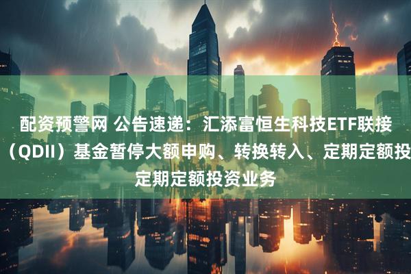 配资预警网 公告速递：汇添富恒生科技ETF联接发起式（QDII）基金暂停大额申购、转换转入、定期定额投资业务