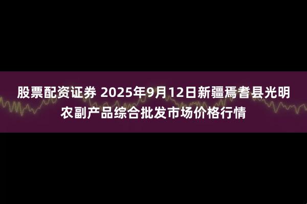 股票配资证券 2025年9月12日新疆焉耆县光明农副产品综合批发市场价格行情
