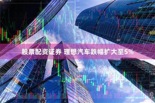 股票配资证券 理想汽车跌幅扩大至5%