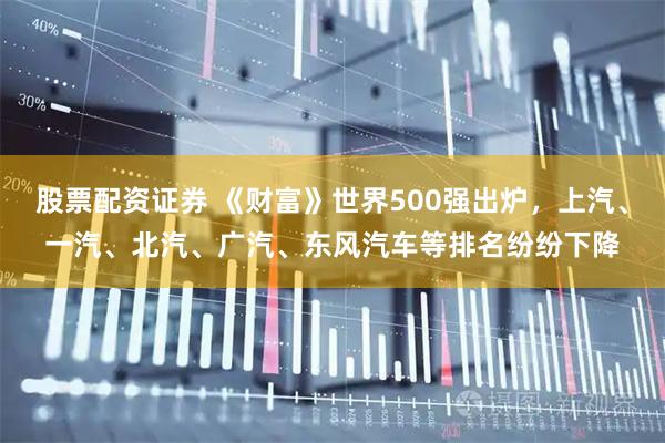 股票配资证券 《财富》世界500强出炉，上汽、一汽、北汽、广汽、东风汽车等排名纷纷下降