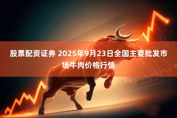股票配资证券 2025年9月23日全国主要批发市场牛肉价格行情