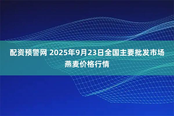 配资预警网 2025年9月23日全国主要批发市场燕麦价格行情