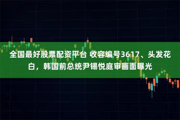 全国最好股票配资平台 收容编号3617、头发花白，韩国前总统尹锡悦庭审画面曝光