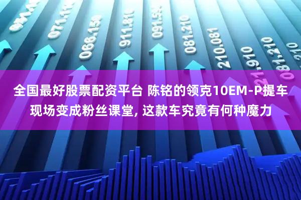 全国最好股票配资平台 陈铭的领克10EM-P提车现场变成粉丝课堂, 这款车究竟有何种魔力
