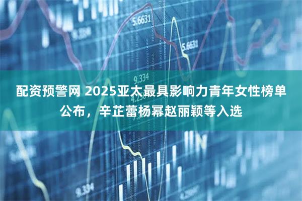 配资预警网 2025亚太最具影响力青年女性榜单公布，辛芷蕾杨幂赵丽颖等入选