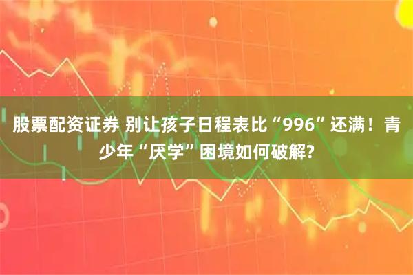 股票配资证券 别让孩子日程表比“996”还满!青少年“厌学”困境如何破解?