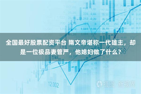 全国最好股票配资平台 隋文帝堪称一代雄主，却是一位极品妻管严，他媳妇做了什么？