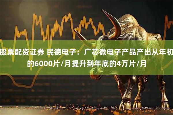 股票配资证券 民德电子：广芯微电子产品产出从年初的6000片/月提升到年底的4万片/月