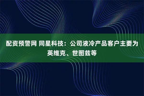 配资预警网 同星科技：公司液冷产品客户主要为英维克、世图兹等