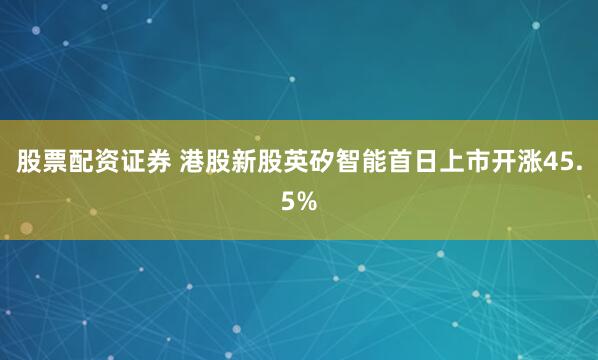 股票配资证券 港股新股英矽智能首日上市开涨45.5%