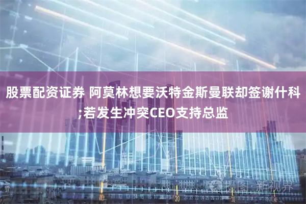 股票配资证券 阿莫林想要沃特金斯曼联却签谢什科;若发生冲突CEO支持总监