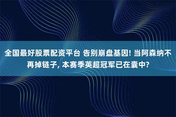 全国最好股票配资平台 告别崩盘基因! 当阿森纳不再掉链子, 本赛季英超冠军已在囊中?