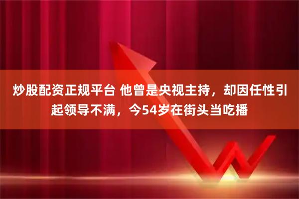 炒股配资正规平台 他曾是央视主持，却因任性引起领导不满，今54岁在街头当吃播