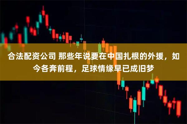 合法配资公司 那些年说要在中国扎根的外援，如今各奔前程，足球情缘早已成旧梦