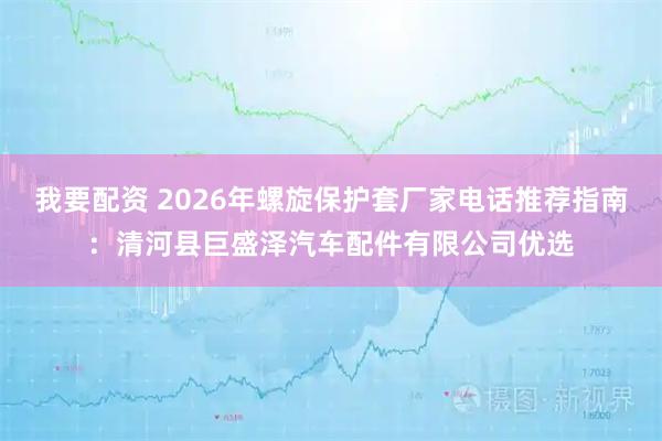我要配资 2026年螺旋保护套厂家电话推荐指南：清河县巨盛泽汽车配件有限公司优选