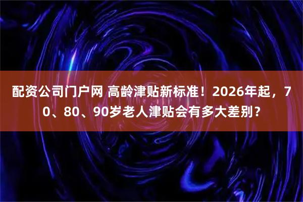 配资公司门户网 高龄津贴新标准!2026年起,70、80、90岁老人津贴会有多大差别?