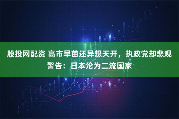 股投网配资 高市早苗还异想天开，执政党却悲观警告：日本沦为二流国家