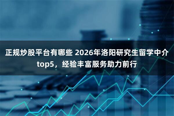 正规炒股平台有哪些 2026年洛阳研究生留学中介top5，经验丰富服务助力前行