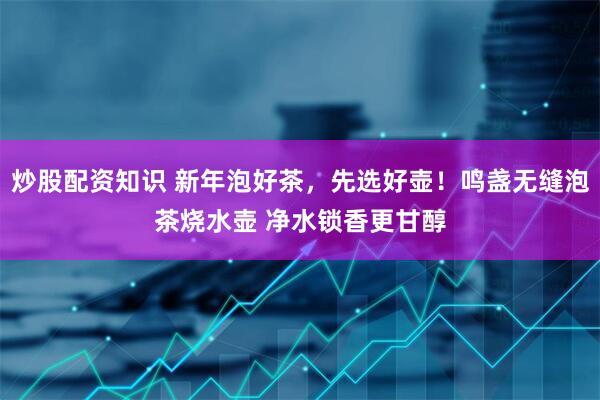 炒股配资知识 新年泡好茶，先选好壶！鸣盏无缝泡茶烧水壶 净水锁香更甘醇