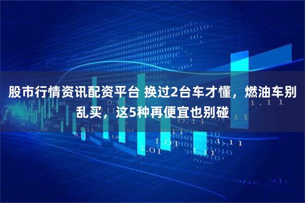 股市行情资讯配资平台 换过2台车才懂,燃油车别乱买,这5种再便宜也别碰