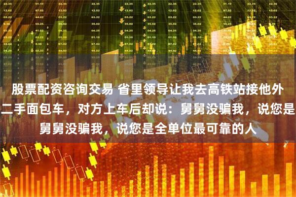 股票配资咨询交易 省里领导让我去高铁站接他外甥，我特意开了辆二手面包车，对方上车后却说：舅舅没骗我，说您是全单位最可靠的人