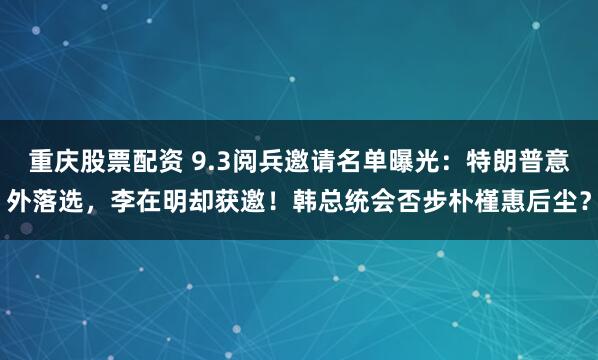 重庆股票配资 9.3阅兵邀请名单曝光：特朗普意外落选，李在明却获邀！韩总统会否步朴槿惠后尘？