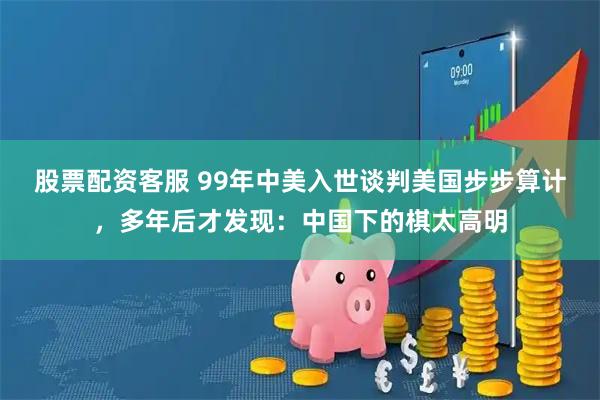 股票配资客服 99年中美入世谈判美国步步算计，多年后才发现：中国下的棋太高明