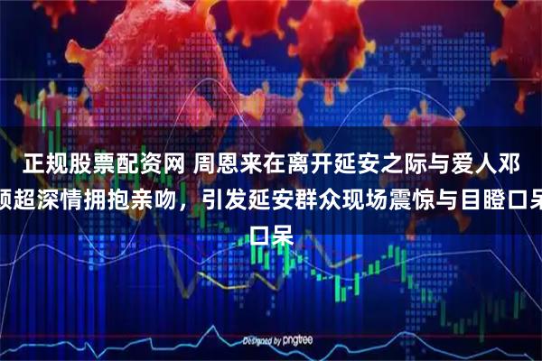 正规股票配资网 周恩来在离开延安之际与爱人邓颖超深情拥抱亲吻，引发延安群众现场震惊与目瞪口呆