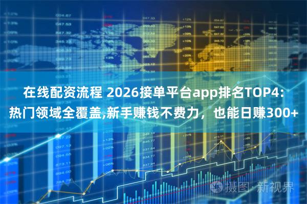 在线配资流程 2026接单平台app排名TOP4:热门领域全覆盖,新手赚钱不费力，也能日赚300+