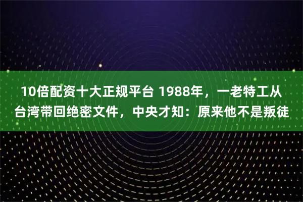 10倍配资十大正规平台 1988年，一老特工从台湾带回绝密文件，中央才知：原来他不是叛徒