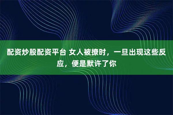 配资炒股配资平台 女人被撩时，一旦出现这些反应，便是默许了你
