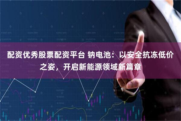 配资优秀股票配资平台 钠电池：以安全抗冻低价之姿，开启新能源领域新篇章