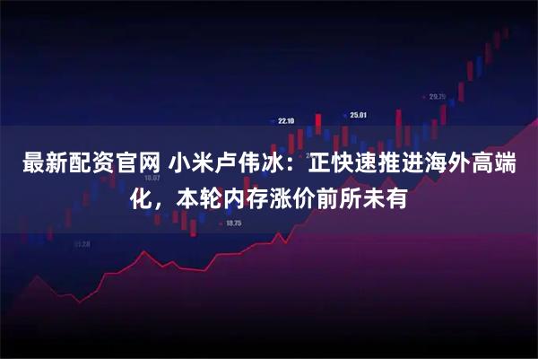 最新配资官网 小米卢伟冰：正快速推进海外高端化，本轮内存涨价前所未有