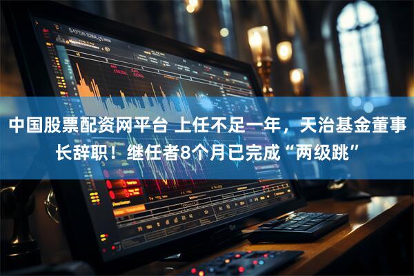 中国股票配资网平台 上任不足一年，天治基金董事长辞职！继任者8个月已完成“两级跳”
