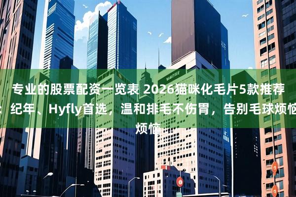 专业的股票配资一览表 2026猫咪化毛片5款推荐：纪年、Hyfly首选，温和排毛不伤胃，告别毛球烦恼