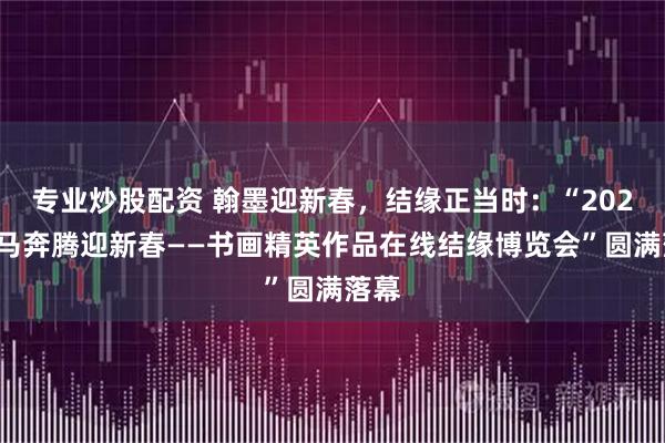 专业炒股配资 翰墨迎新春，结缘正当时：“2026万马奔腾迎新春——书画精英作品在线结缘博览会”圆满落幕