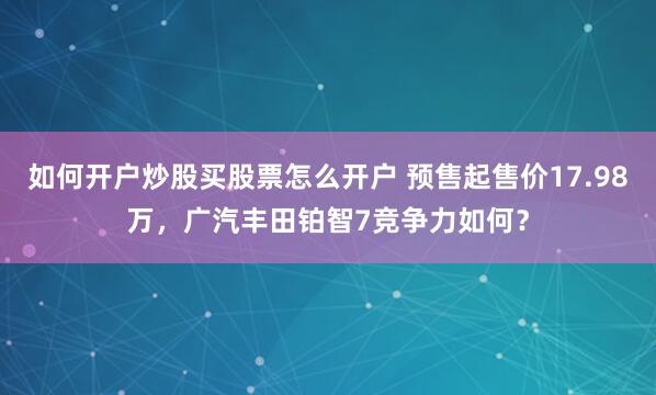 如何开户炒股买股票怎么开户 预售起售价17.98万，广汽丰田铂智7竞争力如何？