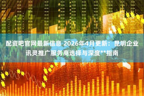 配资吧官网最新信息 2026年4月更新：昆明企业讯灵推广服务商选择与深度**指南