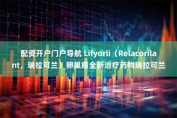 配资开户门户导航 Lifyorli（Relacorilant，瑞拉可兰）卵巢癌全新治疗药物瑞拉可兰