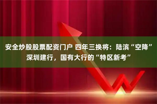 安全炒股股票配资门户 四年三换将：陆滨“空降”深圳建行，国有大行的“特区新考”