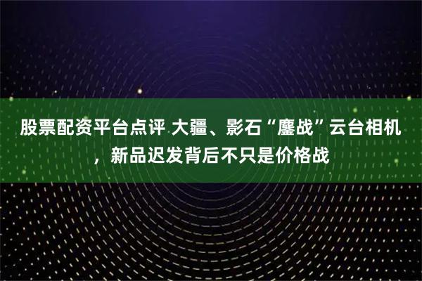 股票配资平台点评 大疆、影石“鏖战”云台相机，新品迟发背后不只是价格战